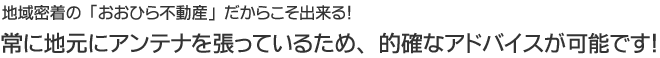 地域密着の「おおひら不動産」だからこそ出来る！常に地元にアンテナを張っているため、的確なアドバイスが可能です！